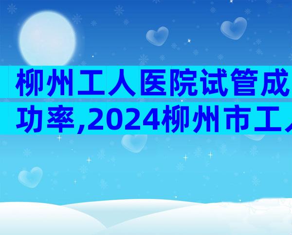 柳州工人医院试管成功率,2024柳州市工人医院试管成功率预估