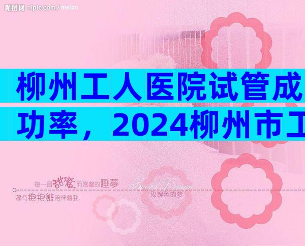 柳州工人医院试管成功率，2024柳州市工人医院试管成功率预估