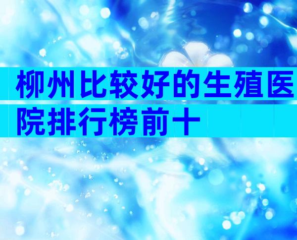 柳州比较好的生殖医院排行榜前十