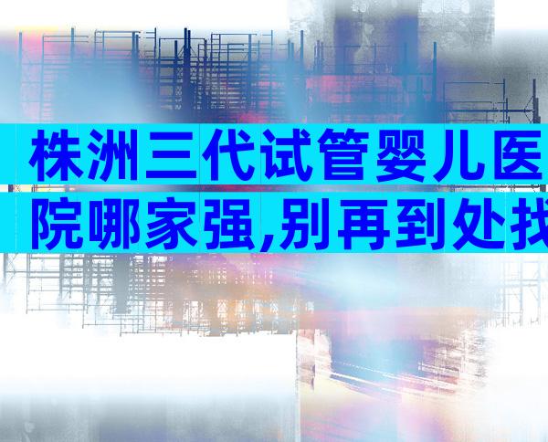 株洲三代试管婴儿医院哪家强,别再到处找了
