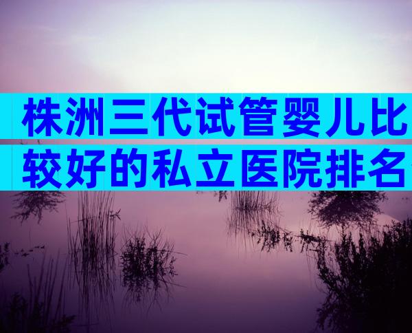 株洲三代试管婴儿比较好的私立医院排名分享,认准这几家医院