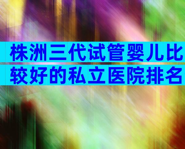 株洲三代试管婴儿比较好的私立医院排名分享，认准这几家医院