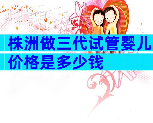株洲做三代试管婴儿价格是多少钱