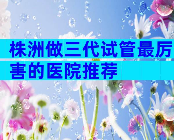 株洲做三代试管最厉害的医院推荐