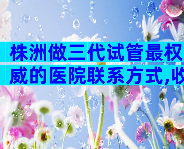 株洲做三代试管最权威的医院联系方式,收录优选推荐