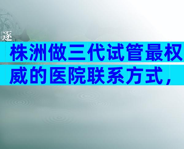 株洲做三代试管最权威的医院联系方式，收录优选推荐