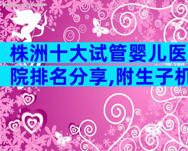 株洲十大试管婴儿医院排名分享,附生子机构名单