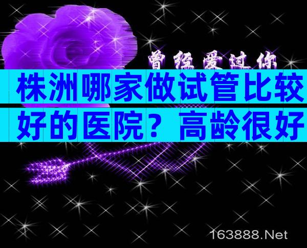 株洲哪家做试管比较好的医院？高龄很好的选择