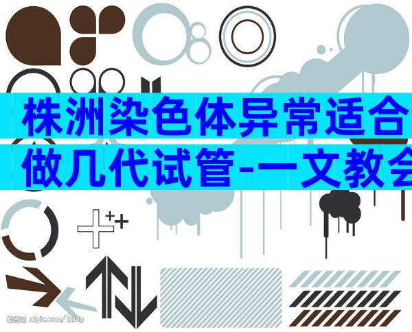 株洲染色体异常适合做几代试管-一文教会你试管技术怎么选