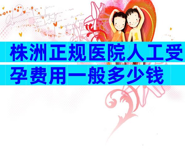 株洲正规医院人工受孕费用一般多少钱