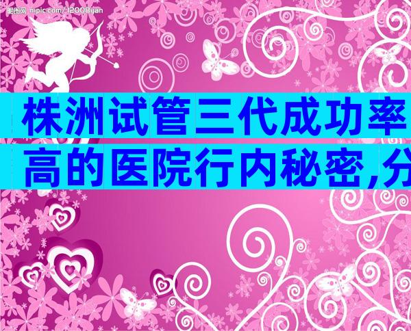 株洲试管三代成功率高的医院行内秘密,分别有哪几家