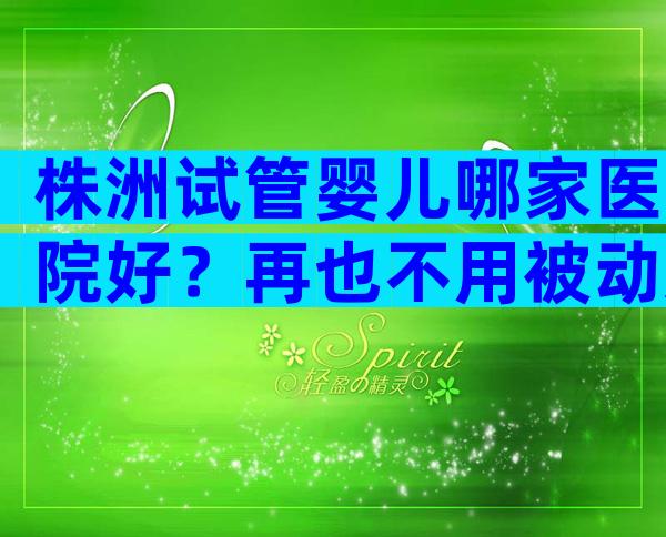 株洲试管婴儿哪家医院好？再也不用被动选择机构