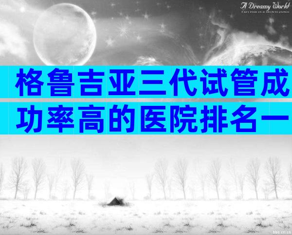 格鲁吉亚三代试管成功率高的医院排名一览表,做试管选哪家中介有保障