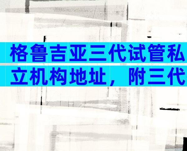 格鲁吉亚三代试管私立机构地址，附三代技术的优势