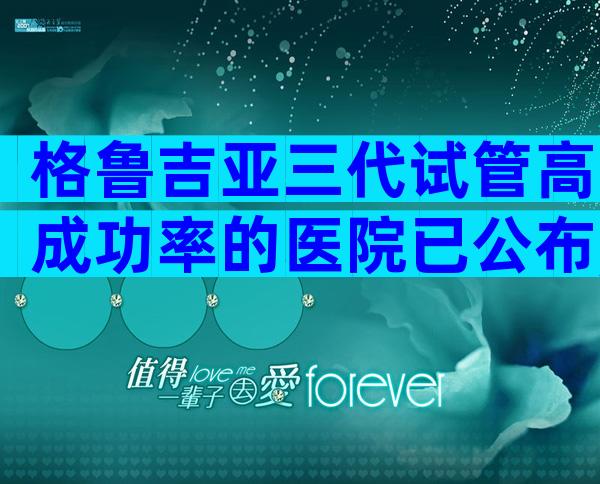 格鲁吉亚三代试管高成功率的医院已公布,能一次便可以成功吗