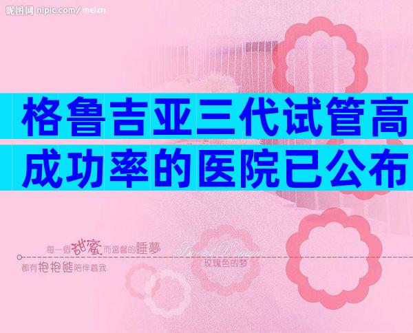 格鲁吉亚三代试管高成功率的医院已公布，能一次便可以成功吗