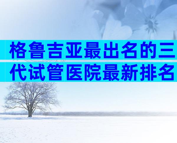 格鲁吉亚最出名的三代试管医院最新排名,因为我们有答案