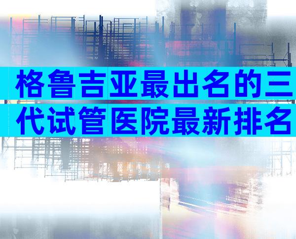格鲁吉亚最出名的三代试管医院最新排名，因为我们有答案