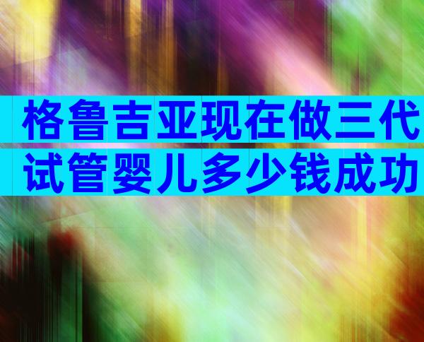 格鲁吉亚现在做三代试管婴儿多少钱成功率多少？附生子费用明细