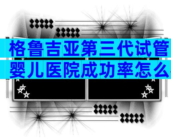 格鲁吉亚第三代试管婴儿医院成功率怎么样？那该怎么选呢