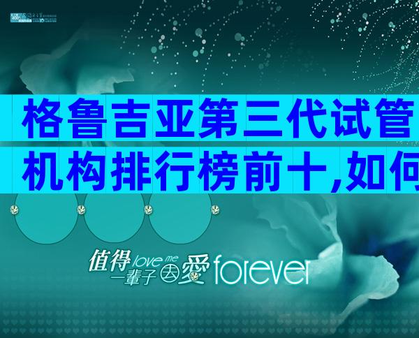 格鲁吉亚第三代试管机构排行榜前十,如何避免被坑