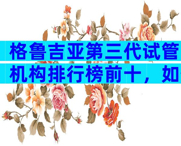 格鲁吉亚第三代试管机构排行榜前十，如何避免被坑