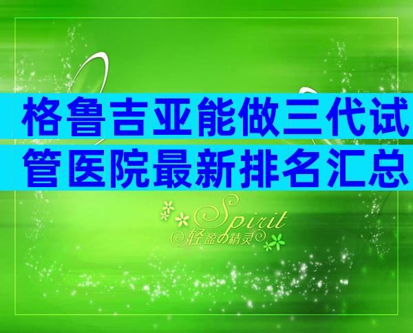格鲁吉亚能做三代试管医院最新排名汇总,需要什么条件
