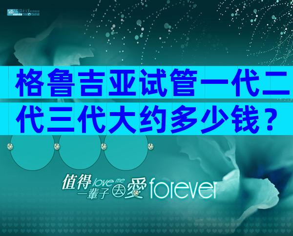 格鲁吉亚试管一代二代三代大约多少钱？一个周期10万够吗？