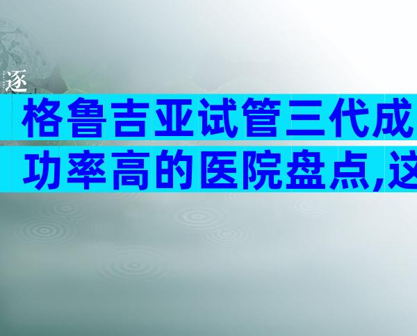 格鲁吉亚试管三代成功率高的医院盘点,这些私立机构同样靠谱