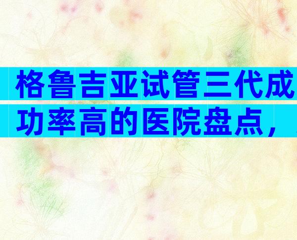格鲁吉亚试管三代成功率高的医院盘点，这些私立机构同样靠谱