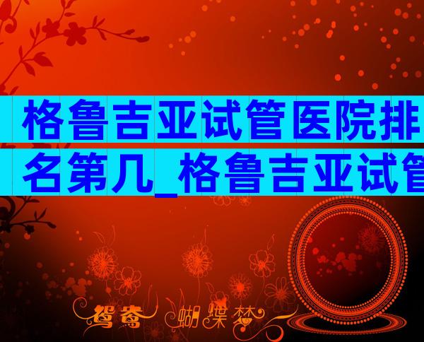 格鲁吉亚试管医院排名第几_格鲁吉亚试管婴儿成功案例