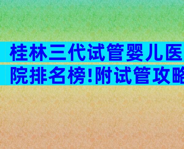 桂林三代试管婴儿医院排名榜!附试管攻略参考