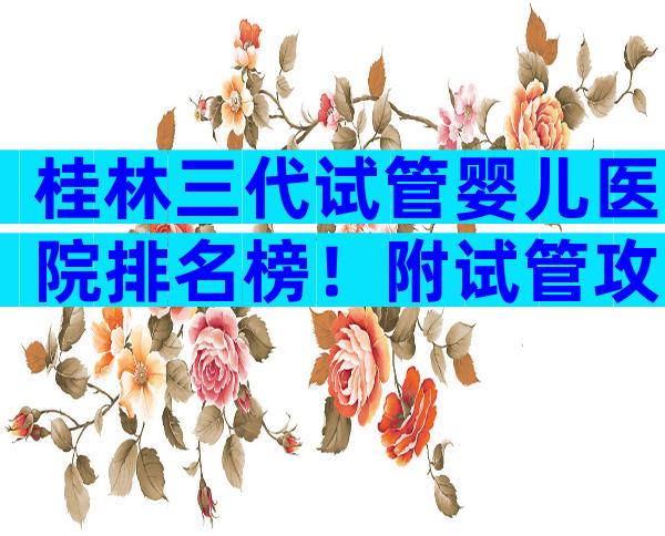 桂林三代试管婴儿医院排名榜！附试管攻略参考