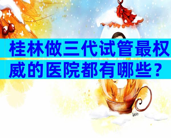 桂林做三代试管最权威的医院都有哪些？