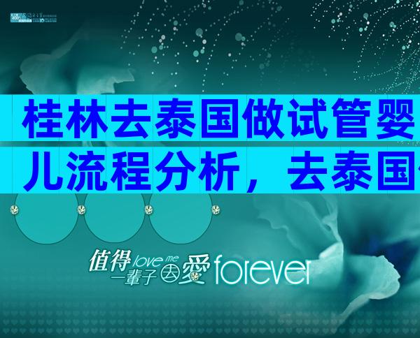 桂林去泰国做试管婴儿流程分析，去泰国做试管婴儿怎么去