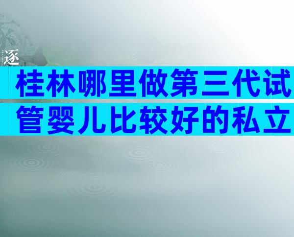 桂林哪里做第三代试管婴儿比较好的私立医院，前提是满足这些条件？