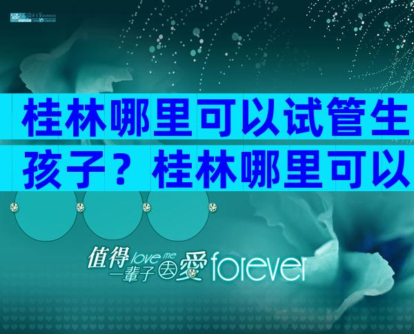 桂林哪里可以试管生孩子？桂林哪里可以试管生孩子的？