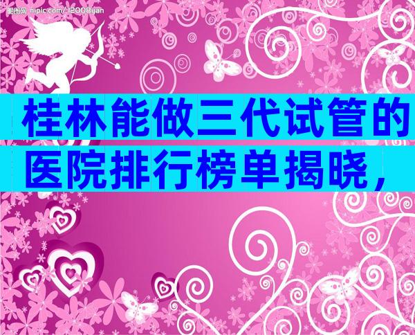 桂林能做三代试管的医院排行榜单揭晓，内附当前现状