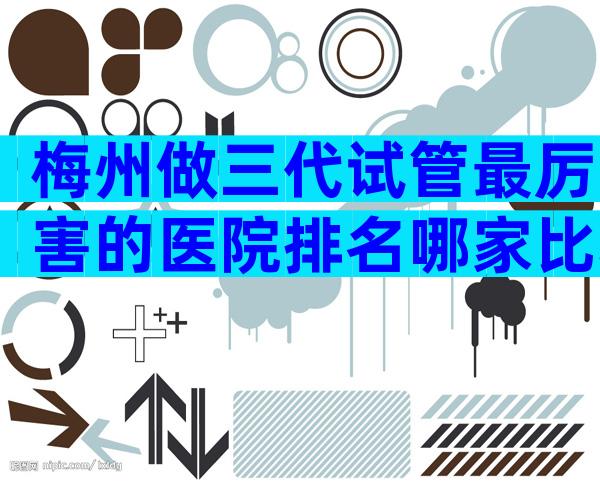 梅州做三代试管最厉害的医院排名哪家比较好？梅州试管婴儿排名