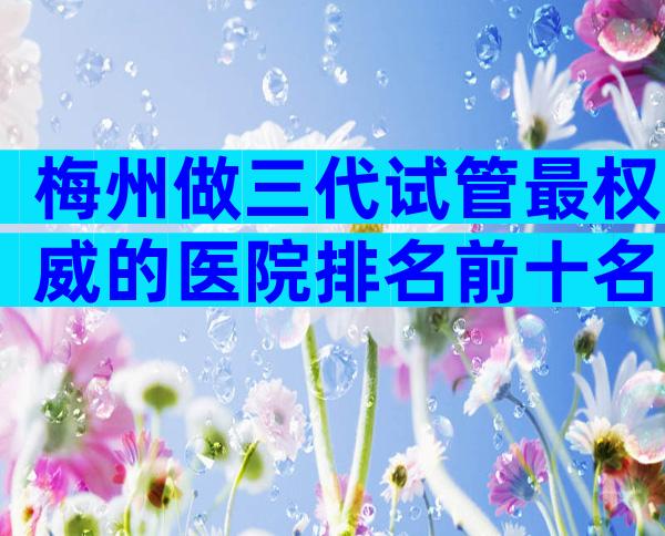 梅州做三代试管最权威的医院排名前十名，低价高销要避开