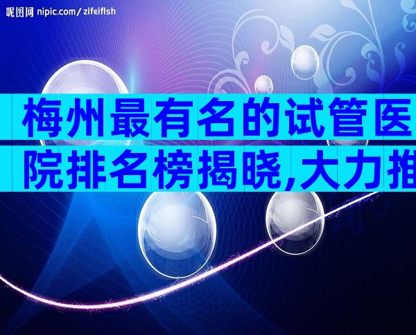 梅州最有名的试管医院排名榜揭晓,大力推荐三家