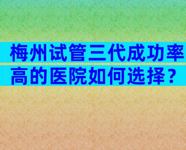梅州试管三代成功率高的医院如何选择？