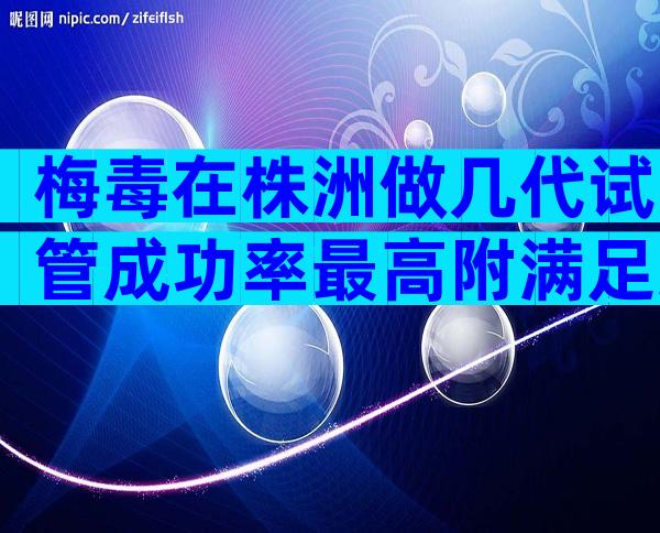 梅毒在株洲做几代试管成功率最高附满足条件及准备事项