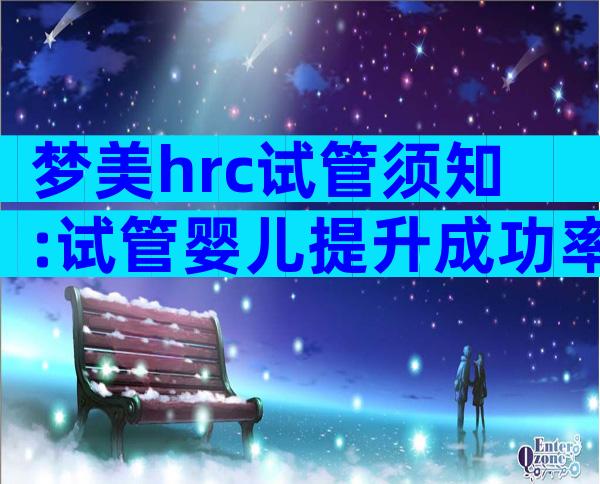 梦美hrc试管须知:试管婴儿提升成功率有这几个方法