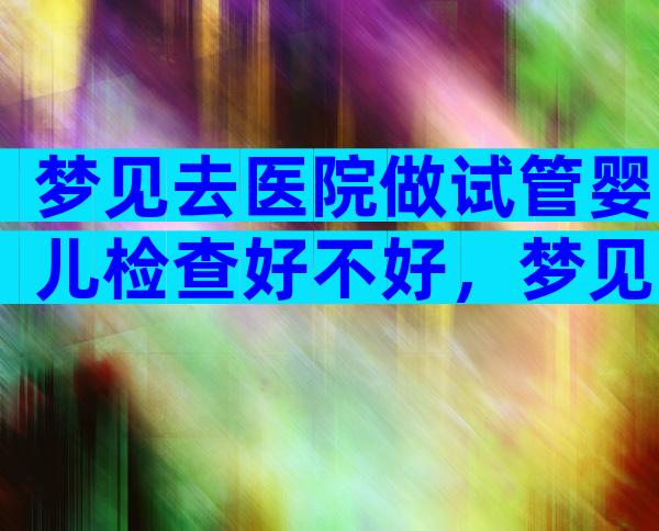 梦见去医院做试管婴儿检查好不好，梦见去做试管婴儿是怎么了