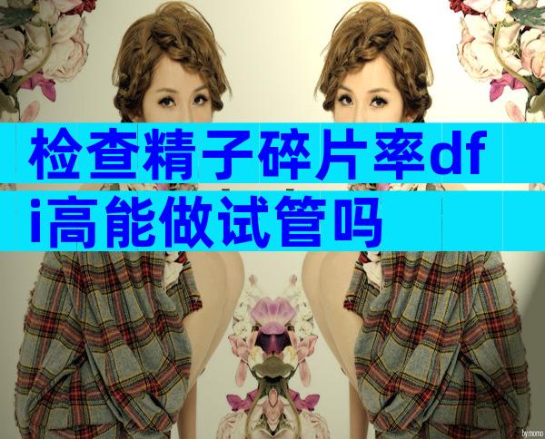 检查精子碎片率dfi高能做试管吗