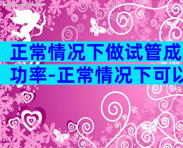 正常情况下做试管成功率-正常情况下可以做试管婴儿