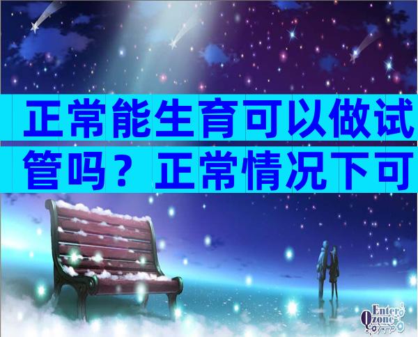 正常能生育可以做试管吗？正常情况下可以做试管吗？