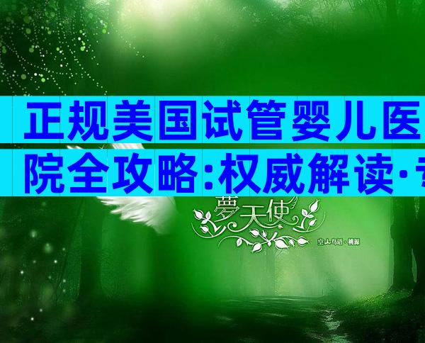 正规美国试管婴儿医院全攻略:权威解读·专业流程·安心备孕指南