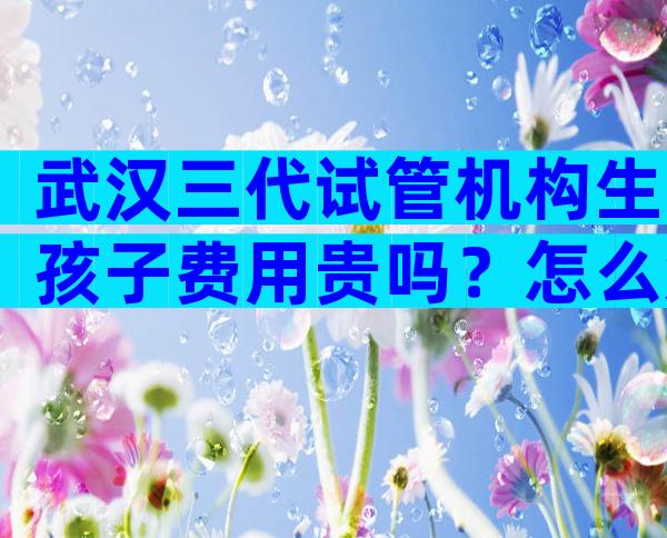 武汉三代试管机构生孩子费用贵吗？怎么知道哪家机构比较靠谱呢